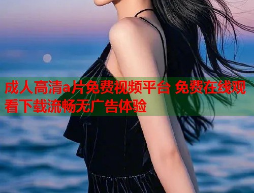 成人高清a片免费视频平台 免费在线观看下载流畅无广告体验