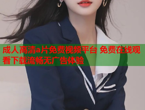 成人高清a片免费视频平台 免费在线观看下载流畅无广告体验