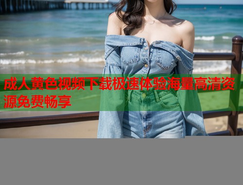 成人黄色视频下载极速体验海量高清资源免费畅享