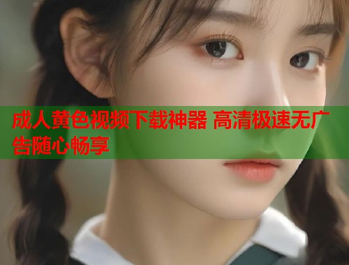 成人黄色视频下载神器 高清极速无广告随心畅享