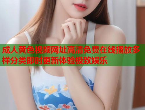 成人黄色视频网址高清免费在线播放多样分类即时更新体验极致娱乐