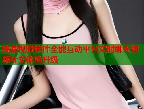 搞基视频软件全能互动平台实时聊天视频社交体验升级