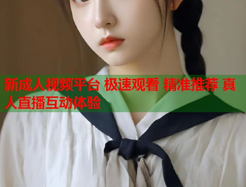 新成人视频平台 极速观看 精准推荐 真人直播互动体验
