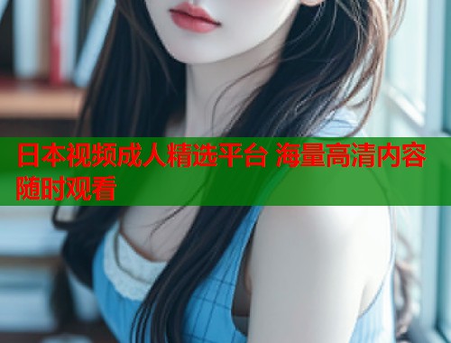 日本视频成人精选平台 海量高清内容随时观看