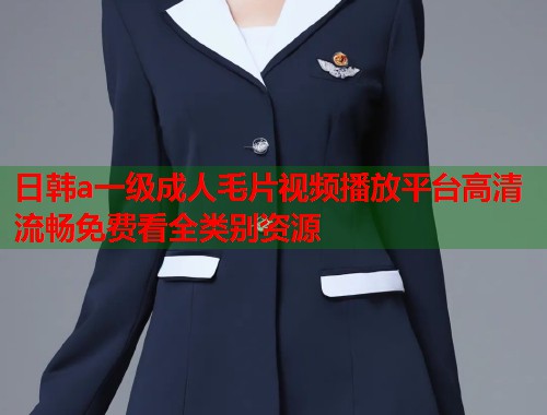日韩a一级成人毛片视频播放平台高清流畅免费看全类别资源