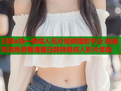 日韩a特一级成人毛片视频播放平台 极速高清免费看海量日韩特级成人影片体验