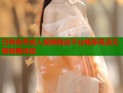 日韩免费成人视频精选平台畅享高清无限观看体验