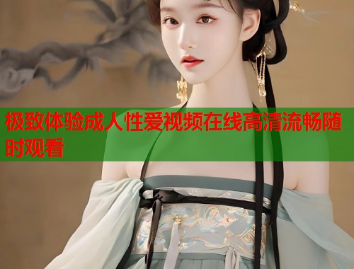 极致体验成人性爱视频在线高清流畅随时观看