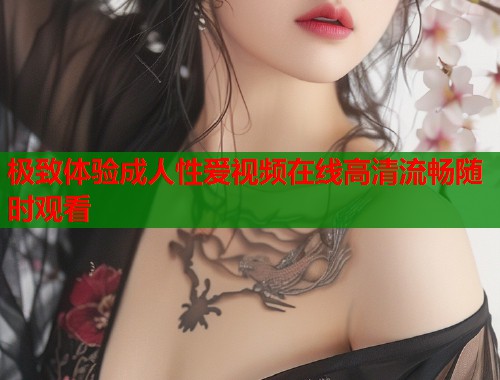 极致体验成人性爱视频在线高清流畅随时观看