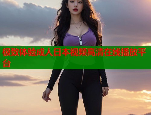 极致体验成人日本视频高清在线播放平台