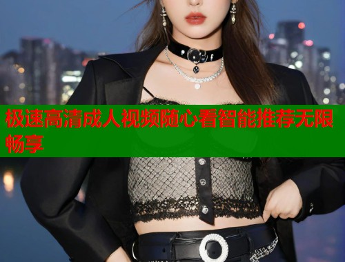 极速高清成人视频随心看智能推荐无限畅享