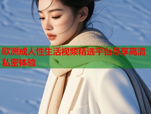 欧洲成人性生活视频精选平台尽享高清私密体验