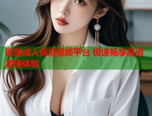 欧美成人高清视频平台 极速畅享高清激情体验