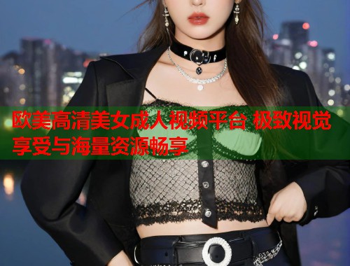 欧美高清美女成人视频平台 极致视觉享受与海量资源畅享