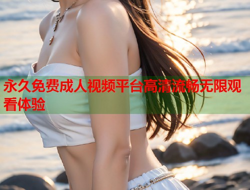 永久免费成人视频平台高清流畅无限观看体验