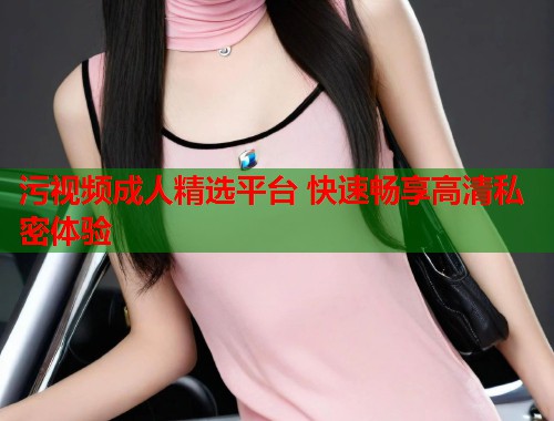 污视频成人精选平台 快速畅享高清私密体验