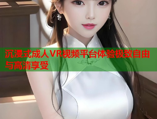 沉浸式成人VR视频平台体验极致自由与高清享受