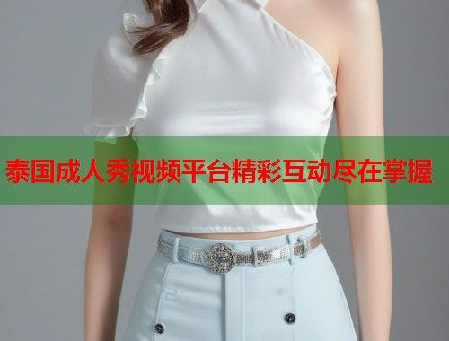 泰国成人秀视频平台精彩互动尽在掌握