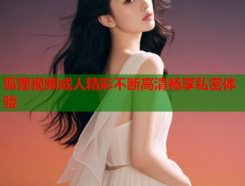 狐狸视频成人精彩不断高清畅享私密体验
