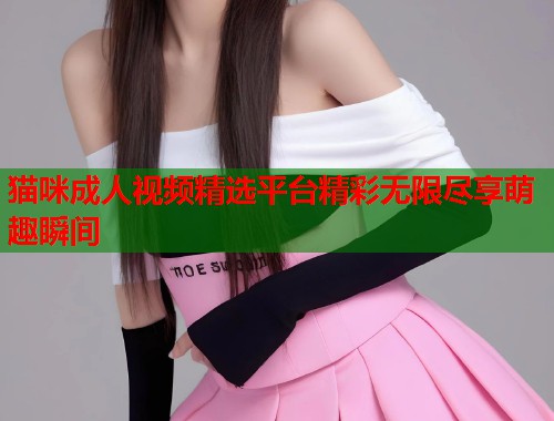 猫咪成人视频精选平台精彩无限尽享萌趣瞬间