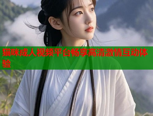 猫咪成人视频平台畅享高清激情互动体验