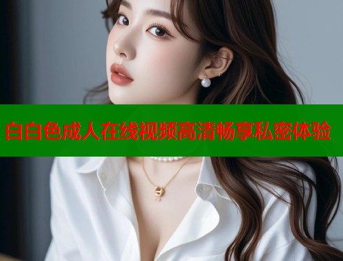 白白色成人在线视频高清畅享私密体验