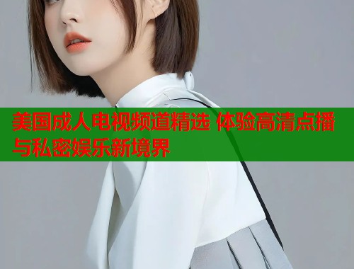 美国成人电视频道精选 体验高清点播与私密娱乐新境界