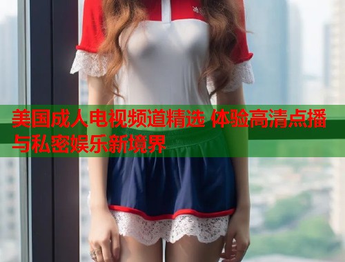美国成人电视频道精选 体验高清点播与私密娱乐新境界