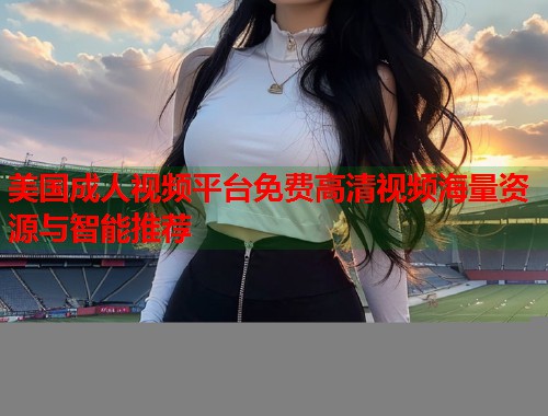 美国成人视频平台免费高清视频海量资源与智能推荐
