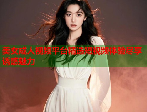 美女成人视频平台精选短视频体验尽享诱惑魅力