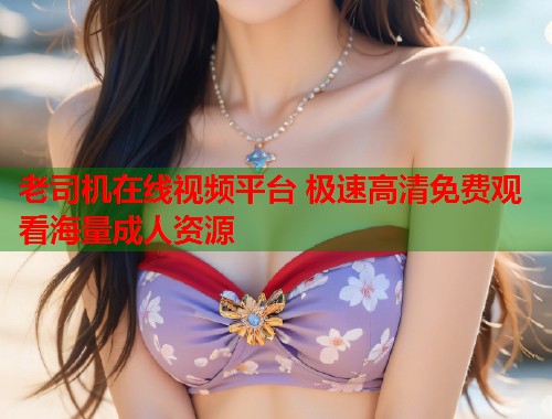 老司机在线视频平台 极速高清免费观看海量成人资源