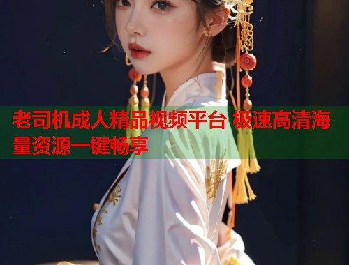 老司机成人精品视频平台 极速高清海量资源一键畅享