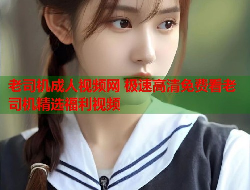老司机成人视频网 极速高清免费看老司机精选福利视频