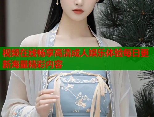 视频在线畅享高清成人娱乐体验每日更新海量精彩内容
