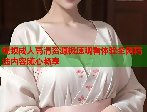视频成人高清资源极速观看体验全网精选内容随心畅享