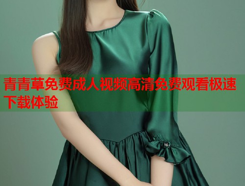 青青草免费成人视频高清免费观看极速下载体验