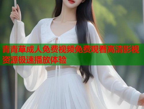 青青草成人免费视频免费观看高清影视资源极速播放体验