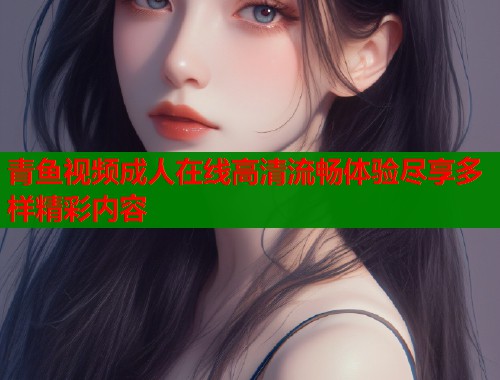 青鱼视频成人在线高清流畅体验尽享多样精彩内容