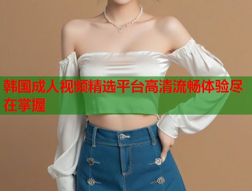 韩国成人视频精选平台高清流畅体验尽在掌握