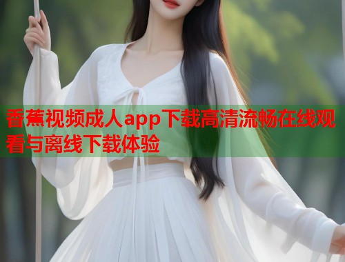 香蕉视频成人app下载高清流畅在线观看与离线下载体验