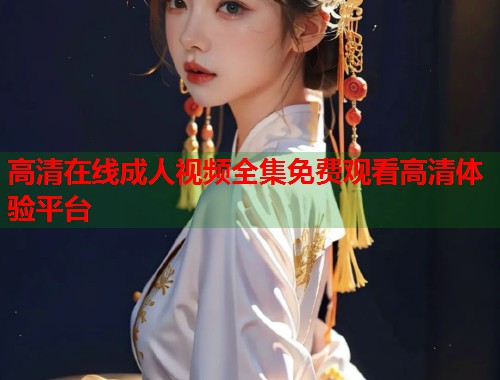 高清在线成人视频全集免费观看高清体验平台