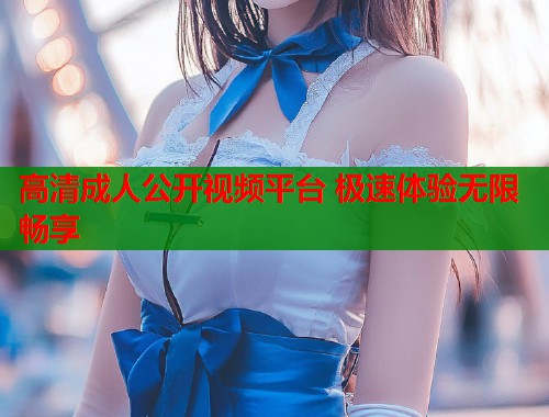 高清成人公开视频平台 极速体验无限畅享
