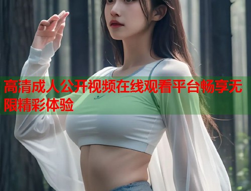 高清成人公开视频在线观看平台畅享无限精彩体验