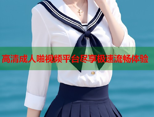 高清成人啪视频平台尽享极速流畅体验