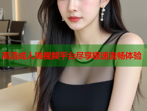 高清成人啪视频平台尽享极速流畅体验