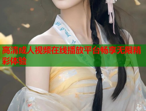 高清成人视频在线播放平台畅享无限精彩体验