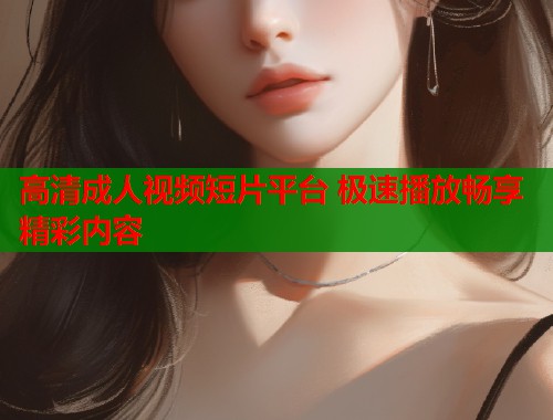 高清成人视频短片平台 极速播放畅享精彩内容