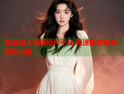 高清成人视频短片平台 极速播放畅享精彩内容