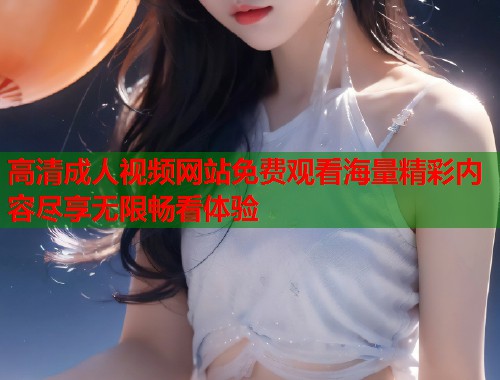 高清成人视频网站免费观看海量精彩内容尽享无限畅看体验