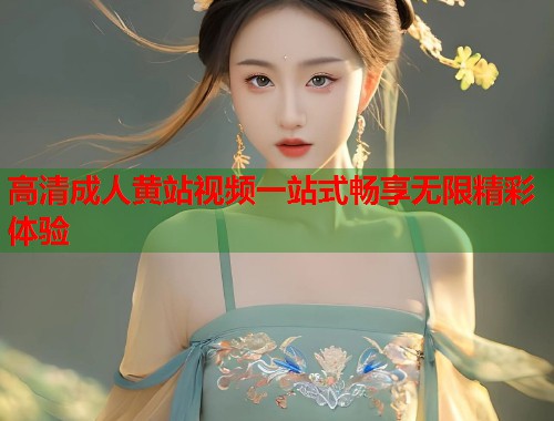 高清成人黄站视频一站式畅享无限精彩体验